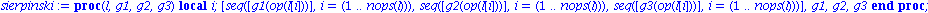 sierpinski := proc (l, g1, g2, g3) local i; [seq([g1(op(l[i]))], i = (1 .. nops(l))), seq([g2(op(l[i]))], i = (1 .. nops(l))), seq([g3(op(l[i]))], i = (1 .. nops(l)))], g1, g2, g3 end proc